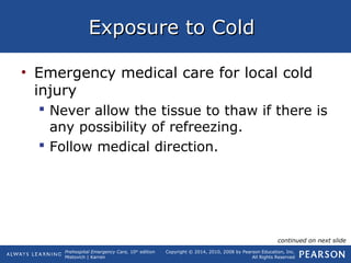 Prehospital Emergency Care, 10th
edition
Mistovich | Karren
Copyright © 2014, 2010, 2008 by Pearson Education, Inc.
All Rights Reserved
Exposure to ColdExposure to Cold
• Emergency medical care for local cold
injury
 Never allow the tissue to thaw if there is
any possibility of refreezing.
 Follow medical direction.
continued on next slide
 