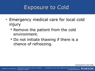 Prehospital Emergency Care, 10th
edition
Mistovich | Karren
Copyright © 2014, 2010, 2008 by Pearson Education, Inc.
All Rights Reserved
Exposure to ColdExposure to Cold
• Emergency medical care for local cold
injury
 Remove the patient from the cold
environment.
 Do not initiate thawing if there is a
chance of refreezing.
continued on next slide
 