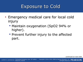Prehospital Emergency Care, 10th
edition
Mistovich | Karren
Copyright © 2014, 2010, 2008 by Pearson Education, Inc.
All Rights Reserved
Exposure to ColdExposure to Cold
• Emergency medical care for local cold
injury
 Maintain oxygenation (SpO2 94% or
higher).
 Prevent further injury to the affected
part.
continued on next slide
 