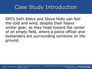 Prehospital Emergency Care, 10th
edition
Mistovich | Karren
Copyright © 2014, 2010, 2008 by Pearson Education, Inc.
All Rights Reserved
Case Study IntroductionCase Study Introduction
EMTs Seth Ebers and Steve Holly can feel
the cold and wind, despite their heavy
winter gear, as they head toward the center
of an empty field, where a police officer and
bystanders are surrounding someone on the
ground.
 