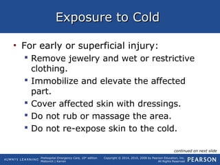 Prehospital Emergency Care, 10th
edition
Mistovich | Karren
Copyright © 2014, 2010, 2008 by Pearson Education, Inc.
All Rights Reserved
Exposure to ColdExposure to Cold
• For early or superficial injury:
 Remove jewelry and wet or restrictive
clothing.
 Immobilize and elevate the affected
part.
 Cover affected skin with dressings.
 Do not rub or massage the area.
 Do not re-expose skin to the cold.
continued on next slide
 