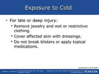 Prehospital Emergency Care, 10th
edition
Mistovich | Karren
Copyright © 2014, 2010, 2008 by Pearson Education, Inc.
All Rights Reserved
Exposure to ColdExposure to Cold
• For late or deep injury:
 Remove jewelry and wet or restrictive
clothing.
 Cover affected skin with dressings.
 Do not break blisters or apply topical
medications.
continued on next slide
 
