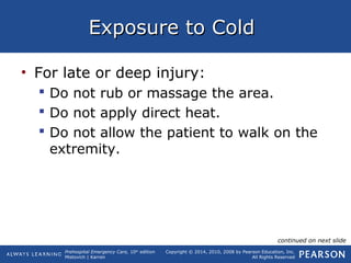 Prehospital Emergency Care, 10th
edition
Mistovich | Karren
Copyright © 2014, 2010, 2008 by Pearson Education, Inc.
All Rights Reserved
Exposure to ColdExposure to Cold
• For late or deep injury:
 Do not rub or massage the area.
 Do not apply direct heat.
 Do not allow the patient to walk on the
extremity.
continued on next slide
 
