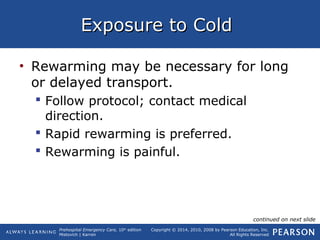 Prehospital Emergency Care, 10th
edition
Mistovich | Karren
Copyright © 2014, 2010, 2008 by Pearson Education, Inc.
All Rights Reserved
Exposure to ColdExposure to Cold
• Rewarming may be necessary for long
or delayed transport.
 Follow protocol; contact medical
direction.
 Rapid rewarming is preferred.
 Rewarming is painful.
continued on next slide
 