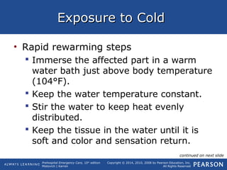 Prehospital Emergency Care, 10th
edition
Mistovich | Karren
Copyright © 2014, 2010, 2008 by Pearson Education, Inc.
All Rights Reserved
Exposure to ColdExposure to Cold
• Rapid rewarming steps
 Immerse the affected part in a warm
water bath just above body temperature
(104°F).
 Keep the water temperature constant.
 Stir the water to keep heat evenly
distributed.
 Keep the tissue in the water until it is
soft and color and sensation return.
continued on next slide
 
