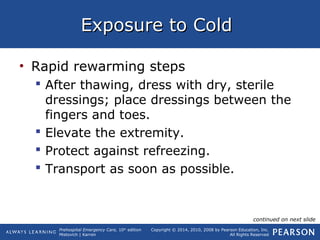 Prehospital Emergency Care, 10th
edition
Mistovich | Karren
Copyright © 2014, 2010, 2008 by Pearson Education, Inc.
All Rights Reserved
Exposure to ColdExposure to Cold
• Rapid rewarming steps
 After thawing, dress with dry, sterile
dressings; place dressings between the
fingers and toes.
 Elevate the extremity.
 Protect against refreezing.
 Transport as soon as possible.
continued on next slide
 