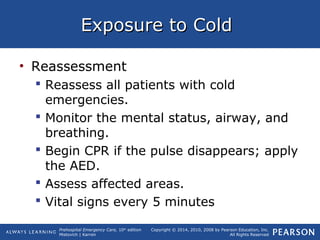 Prehospital Emergency Care, 10th
edition
Mistovich | Karren
Copyright © 2014, 2010, 2008 by Pearson Education, Inc.
All Rights Reserved
Exposure to ColdExposure to Cold
• Reassessment
 Reassess all patients with cold
emergencies.
 Monitor the mental status, airway, and
breathing.
 Begin CPR if the pulse disappears; apply
the AED.
 Assess affected areas.
 Vital signs every 5 minutes
 