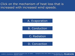 Prehospital Emergency Care, 10th
edition
Mistovich | Karren
Copyright © 2014, 2010, 2008 by Pearson Education, Inc.
All Rights Reserved
Click on the mechanism of heat loss that isClick on the mechanism of heat loss that is
increased with increased wind speeds.increased with increased wind speeds.
A. Evaporation
B. Conduction
C. Radiation
D. Convection
 