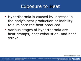 Prehospital Emergency Care, 10th
edition
Mistovich | Karren
Copyright © 2014, 2010, 2008 by Pearson Education, Inc.
All Rights Reserved
Exposure to HeatExposure to Heat
• Hyperthermia is caused by increase in
the body's heat production or inability
to eliminate the heat produced.
• Various stages of hyperthermia are
heat cramps, heat exhaustion, and heat
stroke.
continued on next slide
 