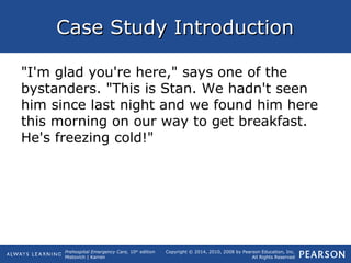 Prehospital Emergency Care, 10th
edition
Mistovich | Karren
Copyright © 2014, 2010, 2008 by Pearson Education, Inc.
All Rights Reserved
Case Study IntroductionCase Study Introduction
"I'm glad you're here," says one of the
bystanders. "This is Stan. We hadn't seen
him since last night and we found him here
this morning on our way to get breakfast.
He's freezing cold!"
 