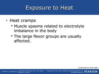 Prehospital Emergency Care, 10th
edition
Mistovich | Karren
Copyright © 2014, 2010, 2008 by Pearson Education, Inc.
All Rights Reserved
Exposure to HeatExposure to Heat
• Heat cramps
 Muscle spasms related to electrolyte
imbalance in the body
 The large flexor groups are usually
affected.
continued on next slide
 
