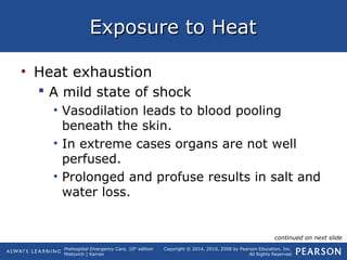Prehospital Emergency Care, 10th
edition
Mistovich | Karren
Copyright © 2014, 2010, 2008 by Pearson Education, Inc.
All Rights Reserved
Exposure to HeatExposure to Heat
• Heat exhaustion
 A mild state of shock
• Vasodilation leads to blood pooling
beneath the skin.
• In extreme cases organs are not well
perfused.
• Prolonged and profuse results in salt and
water loss.
continued on next slide
 