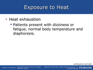 Prehospital Emergency Care, 10th
edition
Mistovich | Karren
Copyright © 2014, 2010, 2008 by Pearson Education, Inc.
All Rights Reserved
Exposure to HeatExposure to Heat
• Heat exhaustion
 Patients present with dizziness or
fatigue, normal body temperature and
diaphoresis.
continued on next slide
 