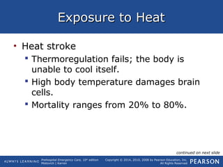 Prehospital Emergency Care, 10th
edition
Mistovich | Karren
Copyright © 2014, 2010, 2008 by Pearson Education, Inc.
All Rights Reserved
Exposure to HeatExposure to Heat
• Heat stroke
 Thermoregulation fails; the body is
unable to cool itself.
 High body temperature damages brain
cells.
 Mortality ranges from 20% to 80%.
continued on next slide
 