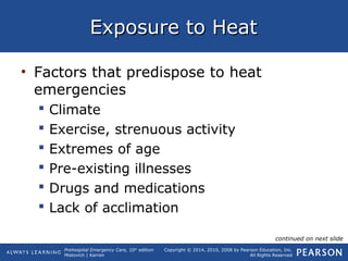 Prehospital Emergency Care, 10th
edition
Mistovich | Karren
Copyright © 2014, 2010, 2008 by Pearson Education, Inc.
All Rights Reserved
Exposure to HeatExposure to Heat
• Factors that predispose to heat
emergencies
 Climate
 Exercise, strenuous activity
 Extremes of age
 Pre-existing illnesses
 Drugs and medications
 Lack of acclimation
continued on next slide
 