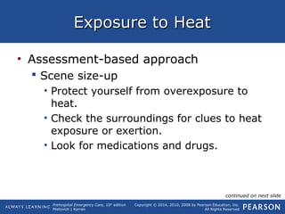 Prehospital Emergency Care, 10th
edition
Mistovich | Karren
Copyright © 2014, 2010, 2008 by Pearson Education, Inc.
All Rights Reserved
Exposure to HeatExposure to Heat
• Assessment-based approach
 Scene size-up
• Protect yourself from overexposure to
heat.
• Check the surroundings for clues to heat
exposure or exertion.
• Look for medications and drugs.
continued on next slide
 