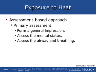 Prehospital Emergency Care, 10th
edition
Mistovich | Karren
Copyright © 2014, 2010, 2008 by Pearson Education, Inc.
All Rights Reserved
Exposure to HeatExposure to Heat
• Assessment-based approach
 Primary assessment
• Form a general impression.
• Assess the mental status.
• Assess the airway and breathing.
continued on next slide
 