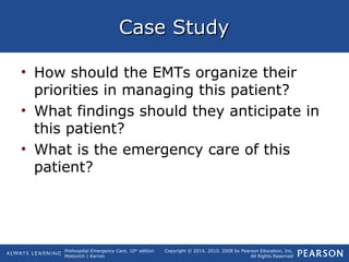 Prehospital Emergency Care, 10th
edition
Mistovich | Karren
Copyright © 2014, 2010, 2008 by Pearson Education, Inc.
All Rights Reserved
Case StudyCase Study
• How should the EMTs organize their
priorities in managing this patient?
• What findings should they anticipate in
this patient?
• What is the emergency care of this
patient?
 