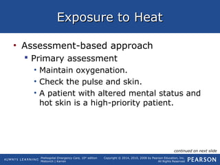 Prehospital Emergency Care, 10th
edition
Mistovich | Karren
Copyright © 2014, 2010, 2008 by Pearson Education, Inc.
All Rights Reserved
Exposure to HeatExposure to Heat
• Assessment-based approach
 Primary assessment
• Maintain oxygenation.
• Check the pulse and skin.
• A patient with altered mental status and
hot skin is a high-priority patient.
continued on next slide
 