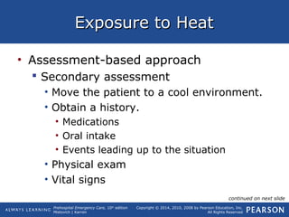 Prehospital Emergency Care, 10th
edition
Mistovich | Karren
Copyright © 2014, 2010, 2008 by Pearson Education, Inc.
All Rights Reserved
Exposure to HeatExposure to Heat
• Assessment-based approach
 Secondary assessment
• Move the patient to a cool environment.
• Obtain a history.
• Medications
• Oral intake
• Events leading up to the situation
• Physical exam
• Vital signs
continued on next slide
 