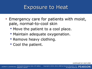 Prehospital Emergency Care, 10th
edition
Mistovich | Karren
Copyright © 2014, 2010, 2008 by Pearson Education, Inc.
All Rights Reserved
Exposure to HeatExposure to Heat
• Emergency care for patients with moist,
pale, normal-to-cool skin
 Move the patient to a cool place.
 Maintain adequate oxygenation.
 Remove heavy clothing.
 Cool the patient.
continued on next slide
 