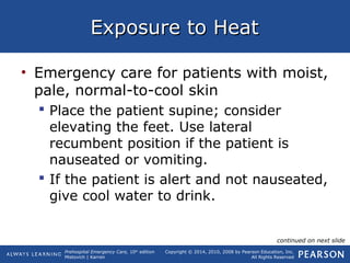 Prehospital Emergency Care, 10th
edition
Mistovich | Karren
Copyright © 2014, 2010, 2008 by Pearson Education, Inc.
All Rights Reserved
Exposure to HeatExposure to Heat
• Emergency care for patients with moist,
pale, normal-to-cool skin
 Place the patient supine; consider
elevating the feet. Use lateral
recumbent position if the patient is
nauseated or vomiting.
 If the patient is alert and not nauseated,
give cool water to drink.
continued on next slide
 