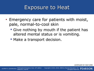 Prehospital Emergency Care, 10th
edition
Mistovich | Karren
Copyright © 2014, 2010, 2008 by Pearson Education, Inc.
All Rights Reserved
Exposure to HeatExposure to Heat
• Emergency care for patients with moist,
pale, normal-to-cool skin
 Give nothing by mouth if the patient has
altered mental status or is vomiting.
 Make a transport decision.
continued on next slide
 