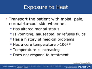 Prehospital Emergency Care, 10th
edition
Mistovich | Karren
Copyright © 2014, 2010, 2008 by Pearson Education, Inc.
All Rights Reserved
Exposure to HeatExposure to Heat
• Transport the patient with moist, pale,
normal-to-cool skin when he:
 Has altered mental status
 Is vomiting, nauseated, or refuses fluids
 Has a history of medical problems
 Has a core temperature >100°F
 Temperature is increasing
 Does not respond to treatment
continued on next slide
 