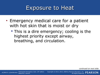 Prehospital Emergency Care, 10th
edition
Mistovich | Karren
Copyright © 2014, 2010, 2008 by Pearson Education, Inc.
All Rights Reserved
Exposure to HeatExposure to Heat
• Emergency medical care for a patient
with hot skin that is moist or dry
 This is a dire emergency; cooling is the
highest priority except airway,
breathing, and circulation.
continued on next slide
 