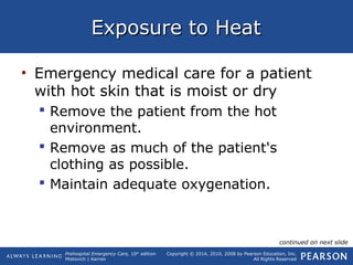 Prehospital Emergency Care, 10th
edition
Mistovich | Karren
Copyright © 2014, 2010, 2008 by Pearson Education, Inc.
All Rights Reserved
Exposure to HeatExposure to Heat
• Emergency medical care for a patient
with hot skin that is moist or dry
 Remove the patient from the hot
environment.
 Remove as much of the patient's
clothing as possible.
 Maintain adequate oxygenation.
continued on next slide
 