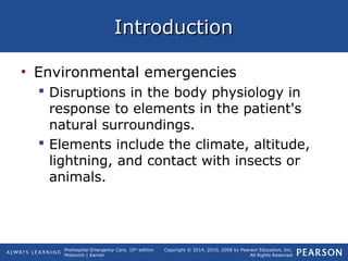 Prehospital Emergency Care, 10th
edition
Mistovich | Karren
Copyright © 2014, 2010, 2008 by Pearson Education, Inc.
All Rights Reserved
IntroductionIntroduction
• Environmental emergencies
 Disruptions in the body physiology in
response to elements in the patient's
natural surroundings.
 Elements include the climate, altitude,
lightning, and contact with insects or
animals.
 