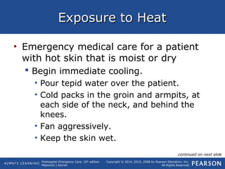 Prehospital Emergency Care, 10th
edition
Mistovich | Karren
Copyright © 2014, 2010, 2008 by Pearson Education, Inc.
All Rights Reserved
Exposure to HeatExposure to Heat
• Emergency medical care for a patient
with hot skin that is moist or dry
 Begin immediate cooling.
• Pour tepid water over the patient.
• Cold packs in the groin and armpits, at
each side of the neck, and behind the
knees.
• Fan aggressively.
• Keep the skin wet.
continued on next slide
 