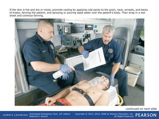 Prehospital Emergency Care, 10th
edition
Mistovich | Karren
Copyright © 2014, 2010, 2008 by Pearson Education, Inc.
All Rights Reserved
If the skin is hot and dry or moist, promote cooling by applying cold packs to the groin, neck, armpits, and backs
of knees; fanning the patient; and spraying or pouring tepid water over the patient’s body. Then wrap in a wet
sheet and continue fanning.
continued on next slide
 