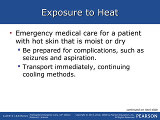 Prehospital Emergency Care, 10th
edition
Mistovich | Karren
Copyright © 2014, 2010, 2008 by Pearson Education, Inc.
All Rights Reserved
Exposure to HeatExposure to Heat
• Emergency medical care for a patient
with hot skin that is moist or dry
 Be prepared for complications, such as
seizures and aspiration.
 Transport immediately, continuing
cooling methods.
continued on next slide
 