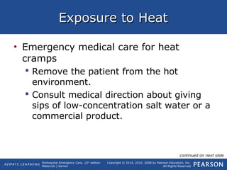 Prehospital Emergency Care, 10th
edition
Mistovich | Karren
Copyright © 2014, 2010, 2008 by Pearson Education, Inc.
All Rights Reserved
Exposure to HeatExposure to Heat
• Emergency medical care for heat
cramps
 Remove the patient from the hot
environment.
 Consult medical direction about giving
sips of low-concentration salt water or a
commercial product.
continued on next slide
 
