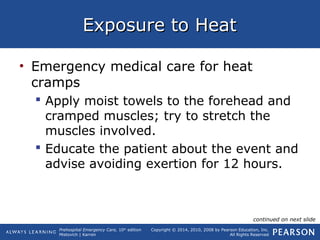 Prehospital Emergency Care, 10th
edition
Mistovich | Karren
Copyright © 2014, 2010, 2008 by Pearson Education, Inc.
All Rights Reserved
Exposure to HeatExposure to Heat
• Emergency medical care for heat
cramps
 Apply moist towels to the forehead and
cramped muscles; try to stretch the
muscles involved.
 Educate the patient about the event and
advise avoiding exertion for 12 hours.
continued on next slide
 