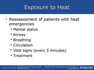 Prehospital Emergency Care, 10th
edition
Mistovich | Karren
Copyright © 2014, 2010, 2008 by Pearson Education, Inc.
All Rights Reserved
Exposure to HeatExposure to Heat
• Reassessment of patients with heat
emergencies
 Mental status
 Airway
 Breathing
 Circulation
 Vital signs (every 5 minutes)
 Treatment
 