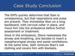 Prehospital Emergency Care, 10th
edition
Mistovich | Karren
Copyright © 2014, 2010, 2008 by Pearson Education, Inc.
All Rights Reserved
Case Study ConclusionCase Study Conclusion
The EMTs quickly determine that Stan is
unresponsive, but that respirations and pulse
are present. They immobilize Stan on a long
backboard, with cervical collar in place, and
move him into the ambulance before further
assessment or treatment.
Once in the ambulance, Steve reassesses the
airway and breathing, and decides to insert a
nasopharyngeal airway and assist ventilations.
At the same time, Seth removes Stan's wet
clothing and covers him with blankets.
continued on next slide
 
