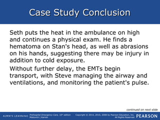 Prehospital Emergency Care, 10th
edition
Mistovich | Karren
Copyright © 2014, 2010, 2008 by Pearson Education, Inc.
All Rights Reserved
Case Study ConclusionCase Study Conclusion
Seth puts the heat in the ambulance on high
and continues a physical exam. He finds a
hematoma on Stan's head, as well as abrasions
on his hands, suggesting there may be injury in
addition to cold exposure.
Without further delay, the EMTs begin
transport, with Steve managing the airway and
ventilations, and monitoring the patient's pulse.
continued on next slide
 