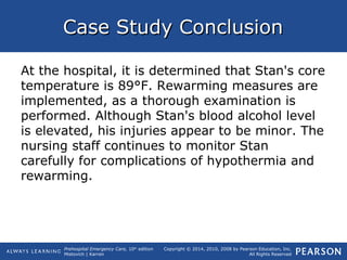 Prehospital Emergency Care, 10th
edition
Mistovich | Karren
Copyright © 2014, 2010, 2008 by Pearson Education, Inc.
All Rights Reserved
Case Study ConclusionCase Study Conclusion
At the hospital, it is determined that Stan's core
temperature is 89°F. Rewarming measures are
implemented, as a thorough examination is
performed. Although Stan's blood alcohol level
is elevated, his injuries appear to be minor. The
nursing staff continues to monitor Stan
carefully for complications of hypothermia and
rewarming.
 