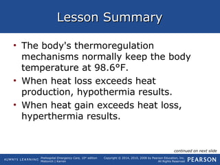 Prehospital Emergency Care, 10th
edition
Mistovich | Karren
Copyright © 2014, 2010, 2008 by Pearson Education, Inc.
All Rights Reserved
Lesson SummaryLesson Summary
• The body's thermoregulation
mechanisms normally keep the body
temperature at 98.6°F.
• When heat loss exceeds heat
production, hypothermia results.
• When heat gain exceeds heat loss,
hyperthermia results.
continued on next slide
 