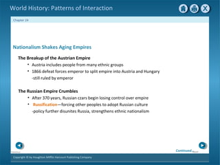 Copyright © by Houghton Mifflin Harcourt Publishing Company
NextPrevious
Chapter 24
World History: Patterns of Interaction
The Russian Empire Crumbles
• After 370 years, Russian czars begin losing control over empire
• Russification—forcing other peoples to adopt Russian culture
-policy further disunites Russia, strengthens ethnic nationalism
Nationalism Shakes Aging Empires
The Breakup of the Austrian Empire
• Austria includes people from many ethnic groups
• 1866 defeat forces emperor to split empire into Austria and Hungary
-still ruled by emperor
Continued…
 