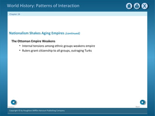 Copyright © by Houghton Mifflin Harcourt Publishing Company
NextPrevious
Chapter 24
World History: Patterns of Interaction
Nationalism Shakes Aging Empires {continued}
The Ottoman Empire Weakens
• Internal tensions among ethnic groups weakens empire
• Rulers grant citizenship to all groups, outraging Turks
 