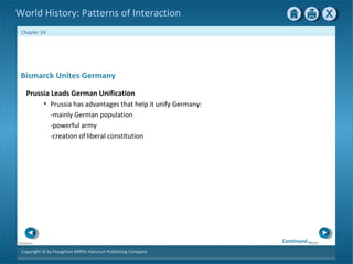 Copyright © by Houghton Mifflin Harcourt Publishing Company
NextPrevious
Chapter 24
World History: Patterns of Interaction
Bismarck Unites Germany
Prussia Leads German Unification
• Prussia has advantages that help it unify Germany:
-mainly German population
-powerful army
-creation of liberal constitution
Continued…
 