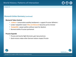 Copyright © by Houghton Mifflin Harcourt Publishing Company
NextPrevious
Chapter 24
World History: Patterns of Interaction
Prussia Expands
• Prussia and Austria fight Denmark, gain two provinces
• Quick victory makes other German nations respect Prussia
Bismarck Unites Germany {continued}
Bismarck Takes Control
• Junkers—conservative wealthy landowners—support Prussian Wilhelm I
• Junker realpolitik master Otto von Bismarck becomes prime minister
• Realpolitik—power politics without room for idealism
• Bismarck defies Prussian parliament
Continued…
 