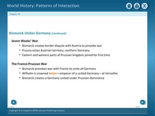 Copyright © by Houghton Mifflin Harcourt Publishing Company
NextPrevious
Chapter 24
World History: Patterns of Interaction
The Franco-Prussian War
• Bismarck provokes war with France to unite all Germans
• Wilhelm is crowned kaiser—emperor of a united Germany—at Versailles
• Bismarck creates a Germany united under Prussian dominance
Bismarck Unites Germany {continued}
Seven Weeks’ War
• Bismarck creates border dispute with Austria to provoke war
• Prussia seizes Austrian territory, northern Germany
• Eastern and western parts of Prussian kingdom joined for first time
 