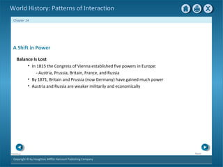 Copyright © by Houghton Mifflin Harcourt Publishing Company
NextPrevious
Chapter 24
World History: Patterns of Interaction
A Shift in Power
Balance Is Lost
• In 1815 the Congress of Vienna established five powers in Europe:
- Austria, Prussia, Britain, France, and Russia
• By 1871, Britain and Prussia (now Germany) have gained much power
• Austria and Russia are weaker militarily and economically
 
