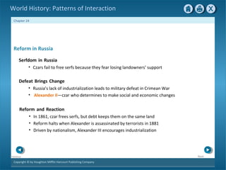 Copyright © by Houghton Mifflin Harcourt Publishing Company
NextPrevious
Chapter 24
World History: Patterns of Interaction
Defeat Brings Change
• Russia’s lack of industrialization leads to military defeat in Crimean War
• Alexander II—czar who determines to make social and economic changes
Reform and Reaction
• In 1861, czar frees serfs, but debt keeps them on the same land
• Reform halts when Alexander is assassinated by terrorists in 1881
• Driven by nationalism, Alexander III encourages industrialization
Reform in Russia
Serfdom in Russia
• Czars fail to free serfs because they fear losing landowners’ support
 