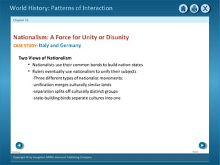 Copyright © by Houghton Mifflin Harcourt Publishing Company
NextPrevious
Chapter 24
World History: Patterns of Interaction
Two Views of Nationalism
• Nationalists use their common bonds to build nation-states
• Rulers eventually use nationalism to unify their subjects
-Three different types of nationalist movements:
-unification merges culturally similar lands
-separation splits off culturally distinct groups
-state-building binds separate cultures into one
Nationalism: A Force for Unity or Disunity
CASE STUDY: Italy and Germany
 
