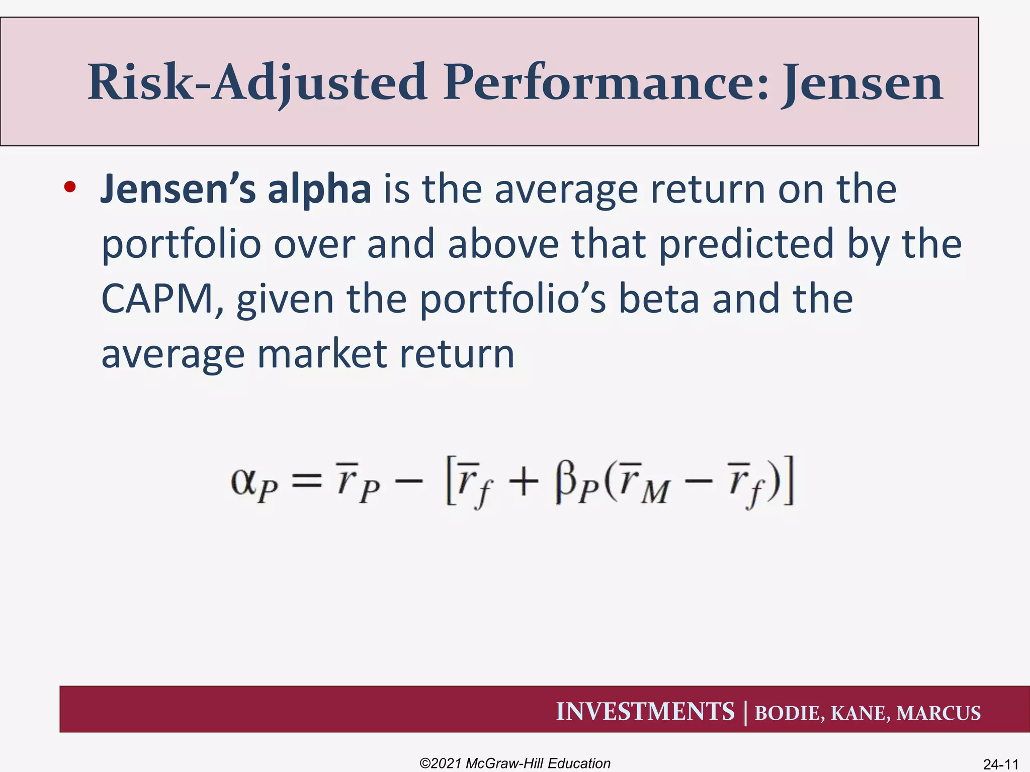 INVESTMENTS | BODIE, KANE, MARCUS
• Jensen’s alpha is the average return on the
portfolio over and above that predicted by the
CAPM, given the portfolio’s beta and the
average market return
Risk-Adjusted Performance: Jensen
©2021 McGraw-Hill Education 24-11
 